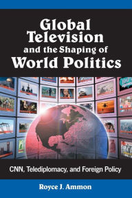 Title: Global Television and the Shaping of World Politics: CNN, Telediplomacy, and Foreign Policy, Author: Royce J. Ammon