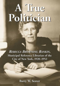 Title: A True Politician: Rebecca Browning Rankin, Municipal Reference Librarian of the City of New York, 1920-1952, Author: Barry W. Seaver