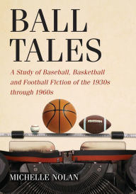 Title: Ball Tales: A Study of Baseball, Basketball and Football Fiction of the 1930s through 1960s, Author: Michelle Nolan