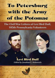 Title: To Petersburg with the Army of the Potomac: The Civil War Letters of Levi Bird Duff, 105th Pennsylvania Volunteers, Author: Levi Bird Duff