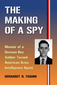 Title: The Making of a Spy: Memoir of a German Boy Soldier Turned American Army Intelligence Agent, Author: Gerhardt B. Thamm