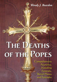 Title: The Deaths of the Popes: Comprehensive Accounts, Including Funerals, Burial Places and Epitaphs, Author: Wendy J. Reardon