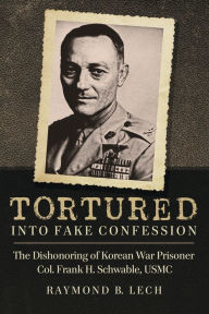 Title: Tortured into Fake Confession: The Dishonoring of Korean War Prisoner Col. Frank H. Schwable, USMC, Author: Raymond B. Lech