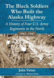 Title: The Black Soldiers Who Built the Alaska Highway: A History of Four U.S. Army Regiments in the North, 1942-1943, Author: John Virtue