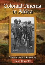 Title: Colonial Cinema in Africa: Origins, Images, Audiences, Author: Glenn Reynolds