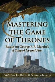 Title: Mastering the Game of Thrones: Essays on George R.R. Martin's A Song of Ice and Fire, Author: Jes Battis