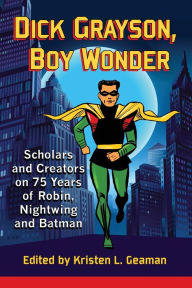 Title: Dick Grayson, Boy Wonder: Scholars and Creators on 75 Years of Robin, Nightwing and Batman, Author: Kristen L. Geaman