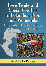 Title: Free Trade and Social Conflict in Colombia, Peru and Venezuela: Confronting U.S. Capitalism, 2000-2016, Author: René De La Pedraja
