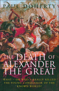 The Death of Alexander the Great: What or Who Really Killed the Young Conqueror of the Known World