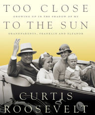 Title: Too Close to the Sun: Growing Up in the Shadow of my Grandparents, Franklin and Eleanor, Author: Curtis Roosevelt