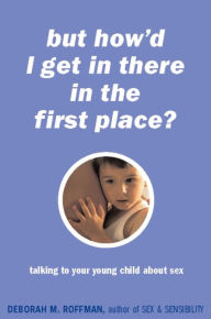 Title: But How'd I Get In There In The First Place?: Talking To Your Young Child About Sex, Author: Deborah Roffman