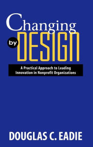 Title: Changing by Design: A Practical Approach to Leading Innovation in Nonprofit Organizations / Edition 1, Author: Douglas C. Eadie
