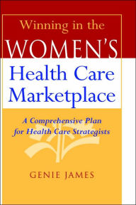 Title: Winning in the Women's Health Care Marketplace: A Comprehensive Plan for Health Care Strategists / Edition 1, Author: Genie James