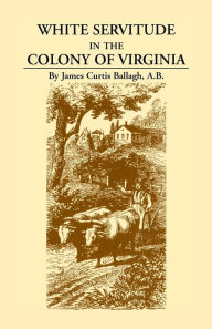 Title: White Servitude in the Colony of Virginia: A Study of the System of Indentured Labor in the American Colonies, Author: James Curtis Ballagh