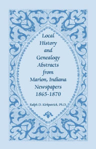 Title: Local History and Genealogy Abstracts from Marion, Indiana, Newspapers, 1865-1870, Author: Ralph D Kirkpatrick