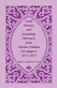 Title: Local History and Genealogy Abstracts from Marion, Indiana, Newspapers, 1871-1875, Author: Ralph D Kirkpatrick