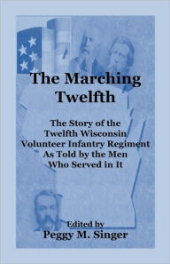 Title: The Marching Twelfth: The Story of the Twelfth Wisconsin Volunteer Infantry Regiment as Told by the Men Who Served In It, Author: Peggy M Singer