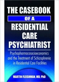 Title: The Casebook of a Residential Care Psychiatrist: Psychopharmacosocioeconomics and the Treatment of Schizophrenia in Residential Care Facilities, Author: Martin Fleishman