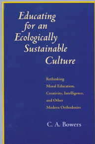 Title: Educating for an Ecologically Sustainable Culture: Rethinking Moral Education, Creativity, Intelligence, and Other Modern Orthodoxies / Edition 1, Author: C. A. Bowers
