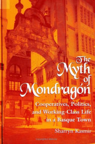 Title: The Myth of Mondragon: Cooperatives, Politics, and Working Class Life in a Basque Town, Author: Sharryn Kasmir