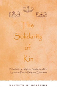 Title: The Solidarity of Kin: Ethnohistory, Religious Studies, and the Algonkian-French Religious Encounter / Edition 1, Author: Kenneth M. Morrison