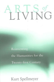 Title: Arts of Living: Reinventing the Humanities for the Twenty-first Century / Edition 1, Author: Kurt Spellmeyer