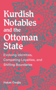 Title: Kurdish Notables and the Ottoman State: Evolving Identities, Competing Loyalties, and Shifting Boundaries, Author: Hakan Özogálu