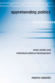 Title: Apprehending Politics: News Media and Individual Political Development / Edition 1, Author: Marco Calavita