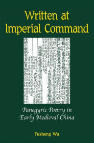 Title: Written at Imperial Command: Panegyric Poetry in Early Medieval China, Author: Fusheng Wu