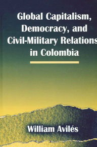 Title: Global Capitalism, Democracy, and Civil-Military Relations in Colombia, Author: William Aviles