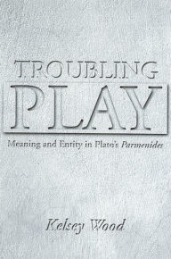 Title: Troubling Play: Meaning and Entity in Plato's Parmenides, Author: Kelsey Wood