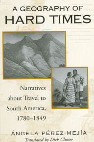 Title: A Geography of Hard Times: Narratives about Travel to South America, 1780-1849, Author: Angela Perez-Mejia