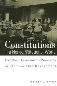 Title: Constitutions in a Nonconstitutional World: Arab Basic Laws and the Prospects for Accountable Government, Author: Nathan J. Brown