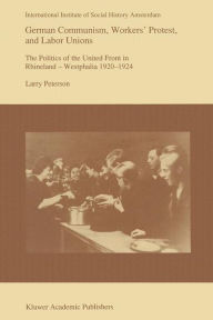 Title: German Communism, Workers' Protest, and Labor Unions: The Politics of the United Front in Rhineland-Westphalia 1920-1924, Author: Larry Peterson