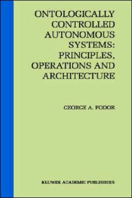 Title: Ontologically Controlled Autonomous Systems: Principles, Operations, and Architecture: Principles, Operations, and Architecture / Edition 1, Author: George A. Fodor