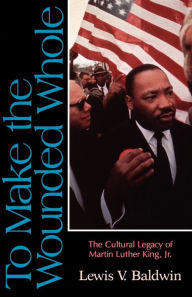 Title: To Make the Wounded Whole: The Cultural Legacy of Martin Luther King Jr., Author: Lewis V. Baldwin