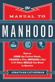 Title: The Manual to Manhood: How to Cook the Perfect Steak, Change a Tire, Impress a Girl & 97 Other Skills You Need to Survive, Author: Jonathan Catherman