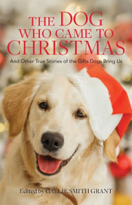 Title: The Dog Who Came to Christmas: And Other True Stories of the Gifts Dogs Bring Us, Author: Callie Smith Grant