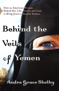 Title: Behind the Veils of Yemen: How an American Woman Risked Her Life, Family, and Faith to Bring Jesus to Muslim Women, Author: Audra Grace Shelby