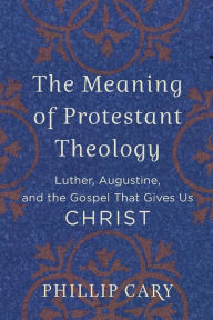 Title: The Meaning of Protestant Theology: Luther, Augustine, and the Gospel That Gives Us Christ, Author: Phillip  Cary