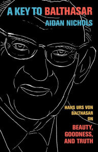 Title: A Key to Balthasar: Hans Urs von Balthasar on Beauty, Goodness, and Truth, Author: Aidan Nichols