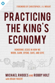 Title: Practicing the King's Economy: Honoring Jesus in How We Work, Earn, Spend, Save, and Give, Author: Michael J. Rhodes