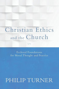 Title: Christian Ethics and the Church: Ecclesial Foundations for Moral Thought and Practice, Author: Philip Turner