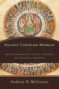 Title: Ancient Christian Worship: Early Church Practices in Social, Historical, and Theological Perspective, Author: Andrew B. McGowan