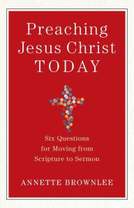 Title: Preaching Jesus Christ Today: Six Questions for Moving from Scripture to Sermon, Author: Annette Brownlee