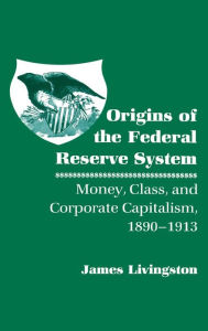 Title: Origins of the Federal Reserve System: Money, Class, and Corporate Capitalism, 1890-1913, Author: James Livingston