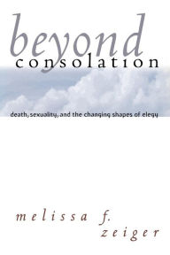 Title: Beyond Consolation: Death, Sexuality, and the Changing Shapes of Elegy, Author: Melissa F. Zeiger