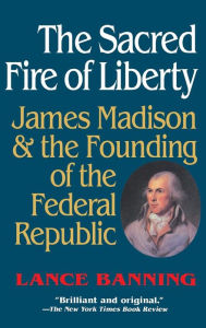 Title: The Sacred Fire of Liberty: James Madison and the Founding of the Federal Republic, Author: Lance Banning