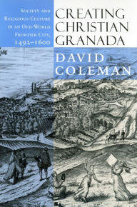 Title: Creating Christian Granada: Society and Religious Culture in an Old-World Frontier City, 1492-1600 / Edition 1, Author: David Coleman
