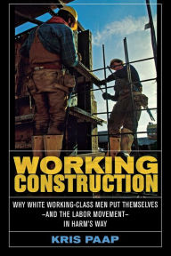 Title: Working Construction: Why White Working-Class Men Put Themselves-and the Labor Movement-in Harm's Way, Author: Kris Paap
